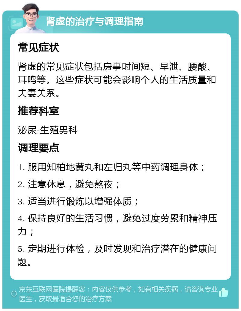 肾虚的治疗与调理指南 常见症状 肾虚的常见症状包括房事时间短、早泄、腰酸、耳鸣等。这些症状可能会影响个人的生活质量和夫妻关系。 推荐科室 泌尿-生殖男科 调理要点 1. 服用知柏地黄丸和左归丸等中药调理身体； 2. 注意休息，避免熬夜； 3. 适当进行锻炼以增强体质； 4. 保持良好的生活习惯，避免过度劳累和精神压力； 5. 定期进行体检，及时发现和治疗潜在的健康问题。