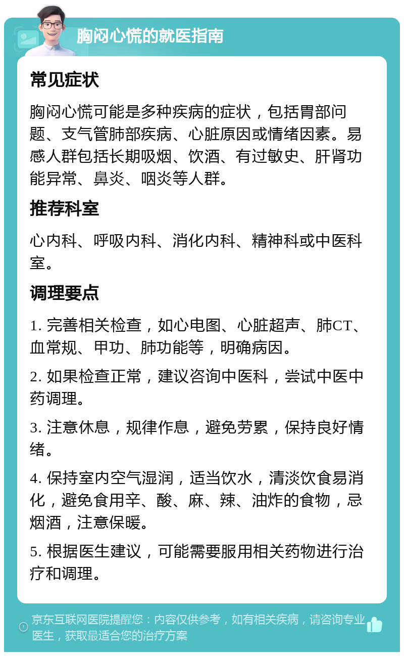 胸闷心慌的就医指南 常见症状 胸闷心慌可能是多种疾病的症状，包括胃部问题、支气管肺部疾病、心脏原因或情绪因素。易感人群包括长期吸烟、饮酒、有过敏史、肝肾功能异常、鼻炎、咽炎等人群。 推荐科室 心内科、呼吸内科、消化内科、精神科或中医科室。 调理要点 1. 完善相关检查，如心电图、心脏超声、肺CT、血常规、甲功、肺功能等，明确病因。 2. 如果检查正常，建议咨询中医科，尝试中医中药调理。 3. 注意休息，规律作息，避免劳累，保持良好情绪。 4. 保持室内空气湿润，适当饮水，清淡饮食易消化，避免食用辛、酸、麻、辣、油炸的食物，忌烟酒，注意保暖。 5. 根据医生建议，可能需要服用相关药物进行治疗和调理。