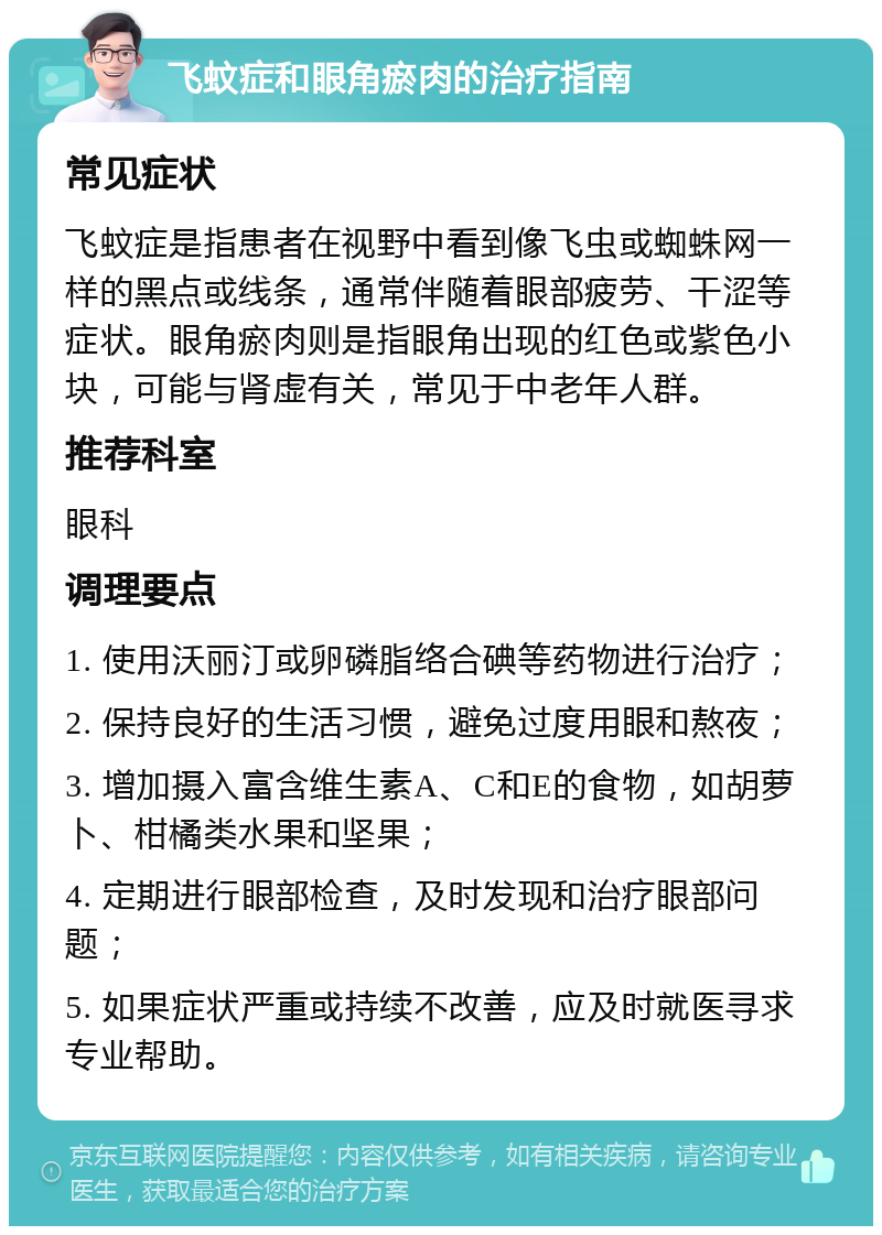 飞蚊症和眼角瘀肉的治疗指南 常见症状 飞蚊症是指患者在视野中看到像飞虫或蜘蛛网一样的黑点或线条，通常伴随着眼部疲劳、干涩等症状。眼角瘀肉则是指眼角出现的红色或紫色小块，可能与肾虚有关，常见于中老年人群。 推荐科室 眼科 调理要点 1. 使用沃丽汀或卵磷脂络合碘等药物进行治疗； 2. 保持良好的生活习惯，避免过度用眼和熬夜； 3. 增加摄入富含维生素A、C和E的食物，如胡萝卜、柑橘类水果和坚果； 4. 定期进行眼部检查，及时发现和治疗眼部问题； 5. 如果症状严重或持续不改善，应及时就医寻求专业帮助。