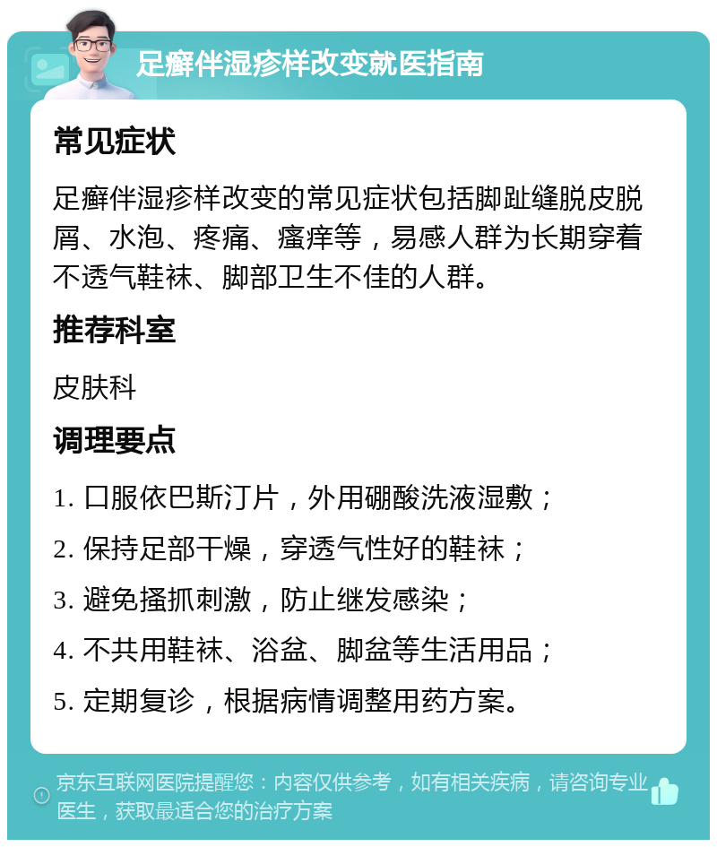 足癣伴湿疹样改变就医指南 常见症状 足癣伴湿疹样改变的常见症状包括脚趾缝脱皮脱屑、水泡、疼痛、瘙痒等，易感人群为长期穿着不透气鞋袜、脚部卫生不佳的人群。 推荐科室 皮肤科 调理要点 1. 口服依巴斯汀片，外用硼酸洗液湿敷； 2. 保持足部干燥，穿透气性好的鞋袜； 3. 避免搔抓刺激，防止继发感染； 4. 不共用鞋袜、浴盆、脚盆等生活用品； 5. 定期复诊，根据病情调整用药方案。