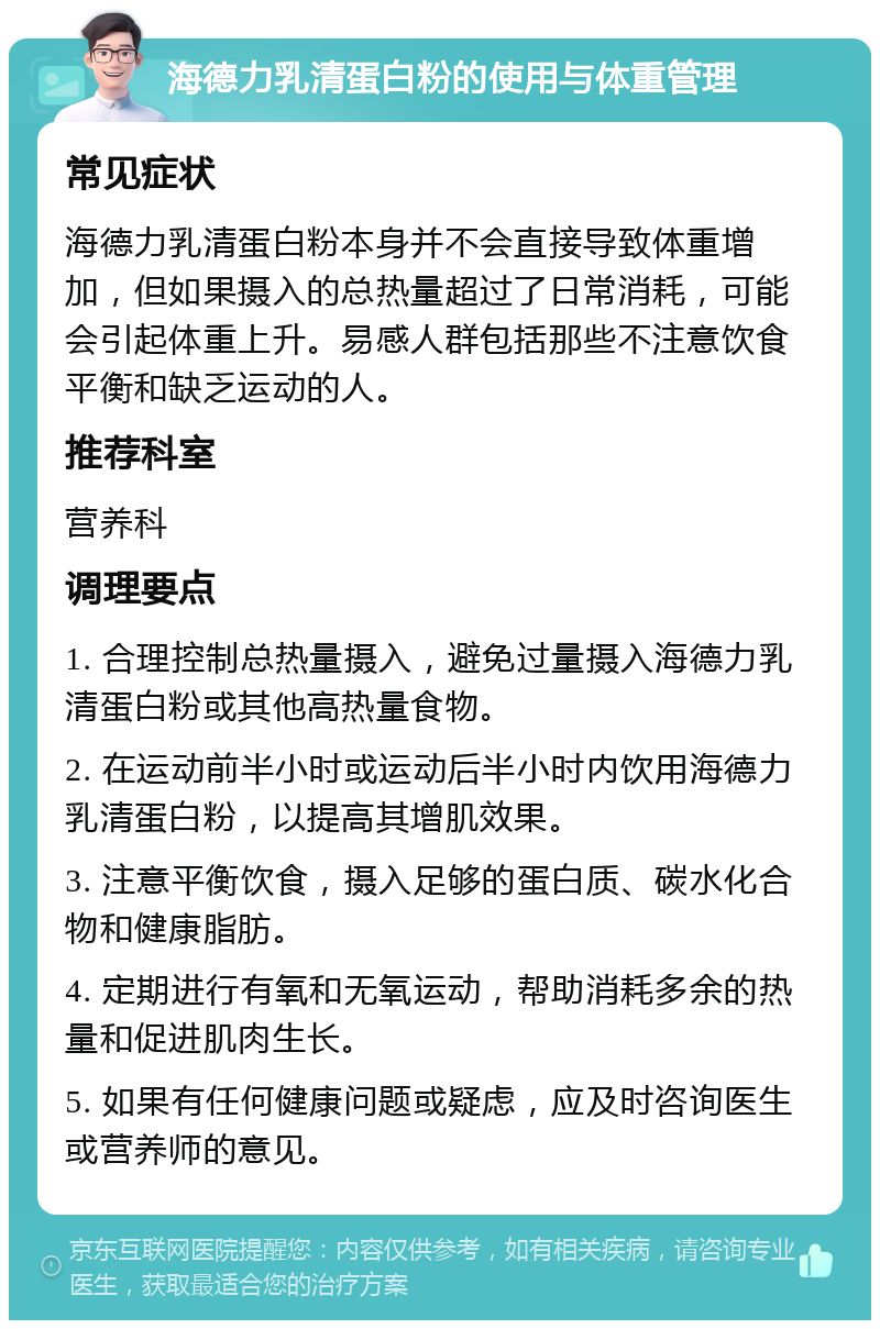 海德力乳清蛋白粉的使用与体重管理 常见症状 海德力乳清蛋白粉本身并不会直接导致体重增加，但如果摄入的总热量超过了日常消耗，可能会引起体重上升。易感人群包括那些不注意饮食平衡和缺乏运动的人。 推荐科室 营养科 调理要点 1. 合理控制总热量摄入，避免过量摄入海德力乳清蛋白粉或其他高热量食物。 2. 在运动前半小时或运动后半小时内饮用海德力乳清蛋白粉，以提高其增肌效果。 3. 注意平衡饮食，摄入足够的蛋白质、碳水化合物和健康脂肪。 4. 定期进行有氧和无氧运动，帮助消耗多余的热量和促进肌肉生长。 5. 如果有任何健康问题或疑虑，应及时咨询医生或营养师的意见。