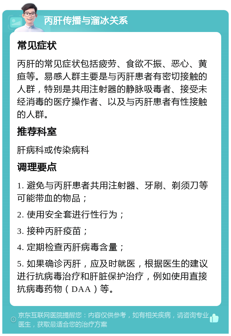 丙肝传播与溜冰关系 常见症状 丙肝的常见症状包括疲劳、食欲不振、恶心、黄疸等。易感人群主要是与丙肝患者有密切接触的人群，特别是共用注射器的静脉吸毒者、接受未经消毒的医疗操作者、以及与丙肝患者有性接触的人群。 推荐科室 肝病科或传染病科 调理要点 1. 避免与丙肝患者共用注射器、牙刷、剃须刀等可能带血的物品； 2. 使用安全套进行性行为； 3. 接种丙肝疫苗； 4. 定期检查丙肝病毒含量； 5. 如果确诊丙肝，应及时就医，根据医生的建议进行抗病毒治疗和肝脏保护治疗，例如使用直接抗病毒药物（DAA）等。