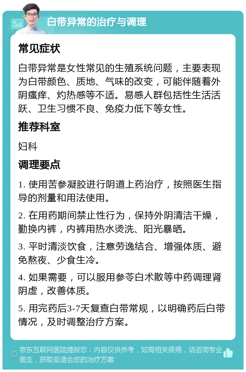 白带异常的治疗与调理 常见症状 白带异常是女性常见的生殖系统问题，主要表现为白带颜色、质地、气味的改变，可能伴随着外阴瘙痒、灼热感等不适。易感人群包括性生活活跃、卫生习惯不良、免疫力低下等女性。 推荐科室 妇科 调理要点 1. 使用苦参凝胶进行阴道上药治疗，按照医生指导的剂量和用法使用。 2. 在用药期间禁止性行为，保持外阴清洁干燥，勤换内裤，内裤用热水烫洗、阳光暴晒。 3. 平时清淡饮食，注意劳逸结合、增强体质、避免熬夜、少食生冷。 4. 如果需要，可以服用参苓白术散等中药调理肾阴虚，改善体质。 5. 用完药后3-7天复查白带常规，以明确药后白带情况，及时调整治疗方案。