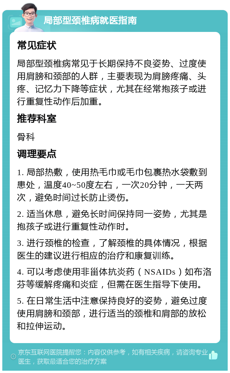 局部型颈椎病就医指南 常见症状 局部型颈椎病常见于长期保持不良姿势、过度使用肩膀和颈部的人群，主要表现为肩膀疼痛、头疼、记忆力下降等症状，尤其在经常抱孩子或进行重复性动作后加重。 推荐科室 骨科 调理要点 1. 局部热敷，使用热毛巾或毛巾包裹热水袋敷到患处，温度40~50度左右，一次20分钟，一天两次，避免时间过长防止烫伤。 2. 适当休息，避免长时间保持同一姿势，尤其是抱孩子或进行重复性动作时。 3. 进行颈椎的检查，了解颈椎的具体情况，根据医生的建议进行相应的治疗和康复训练。 4. 可以考虑使用非甾体抗炎药（NSAIDs）如布洛芬等缓解疼痛和炎症，但需在医生指导下使用。 5. 在日常生活中注意保持良好的姿势，避免过度使用肩膀和颈部，进行适当的颈椎和肩部的放松和拉伸运动。