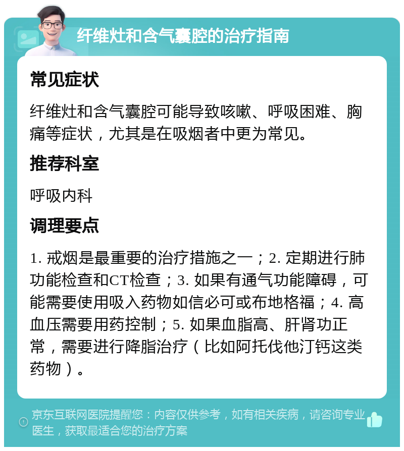 纤维灶和含气囊腔的治疗指南 常见症状 纤维灶和含气囊腔可能导致咳嗽、呼吸困难、胸痛等症状，尤其是在吸烟者中更为常见。 推荐科室 呼吸内科 调理要点 1. 戒烟是最重要的治疗措施之一；2. 定期进行肺功能检查和CT检查；3. 如果有通气功能障碍，可能需要使用吸入药物如信必可或布地格福；4. 高血压需要用药控制；5. 如果血脂高、肝肾功正常，需要进行降脂治疗（比如阿托伐他汀钙这类药物）。