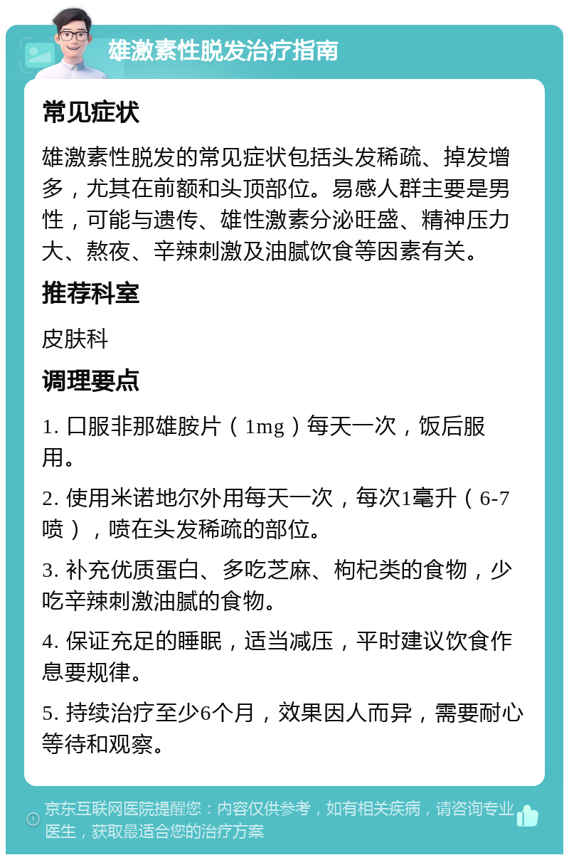 雄激素性脱发治疗指南 常见症状 雄激素性脱发的常见症状包括头发稀疏、掉发增多，尤其在前额和头顶部位。易感人群主要是男性，可能与遗传、雄性激素分泌旺盛、精神压力大、熬夜、辛辣刺激及油腻饮食等因素有关。 推荐科室 皮肤科 调理要点 1. 口服非那雄胺片（1mg）每天一次，饭后服用。 2. 使用米诺地尔外用每天一次，每次1毫升（6-7喷），喷在头发稀疏的部位。 3. 补充优质蛋白、多吃芝麻、枸杞类的食物，少吃辛辣刺激油腻的食物。 4. 保证充足的睡眠，适当减压，平时建议饮食作息要规律。 5. 持续治疗至少6个月，效果因人而异，需要耐心等待和观察。