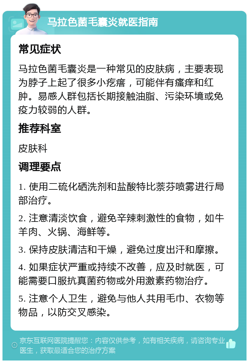 马拉色菌毛囊炎就医指南 常见症状 马拉色菌毛囊炎是一种常见的皮肤病，主要表现为脖子上起了很多小疙瘩，可能伴有瘙痒和红肿。易感人群包括长期接触油脂、污染环境或免疫力较弱的人群。 推荐科室 皮肤科 调理要点 1. 使用二硫化硒洗剂和盐酸特比萘芬喷雾进行局部治疗。 2. 注意清淡饮食，避免辛辣刺激性的食物，如牛羊肉、火锅、海鲜等。 3. 保持皮肤清洁和干燥，避免过度出汗和摩擦。 4. 如果症状严重或持续不改善，应及时就医，可能需要口服抗真菌药物或外用激素药物治疗。 5. 注意个人卫生，避免与他人共用毛巾、衣物等物品，以防交叉感染。