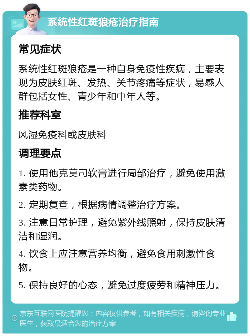 系统性红斑狼疮治疗指南 常见症状 系统性红斑狼疮是一种自身免疫性疾病，主要表现为皮肤红斑、发热、关节疼痛等症状，易感人群包括女性、青少年和中年人等。 推荐科室 风湿免疫科或皮肤科 调理要点 1. 使用他克莫司软膏进行局部治疗，避免使用激素类药物。 2. 定期复查，根据病情调整治疗方案。 3. 注意日常护理，避免紫外线照射，保持皮肤清洁和湿润。 4. 饮食上应注意营养均衡，避免食用刺激性食物。 5. 保持良好的心态，避免过度疲劳和精神压力。