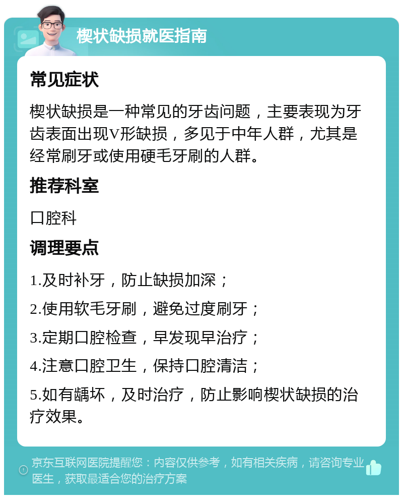 楔状缺损就医指南 常见症状 楔状缺损是一种常见的牙齿问题，主要表现为牙齿表面出现V形缺损，多见于中年人群，尤其是经常刷牙或使用硬毛牙刷的人群。 推荐科室 口腔科 调理要点 1.及时补牙，防止缺损加深； 2.使用软毛牙刷，避免过度刷牙； 3.定期口腔检查，早发现早治疗； 4.注意口腔卫生，保持口腔清洁； 5.如有龋坏，及时治疗，防止影响楔状缺损的治疗效果。