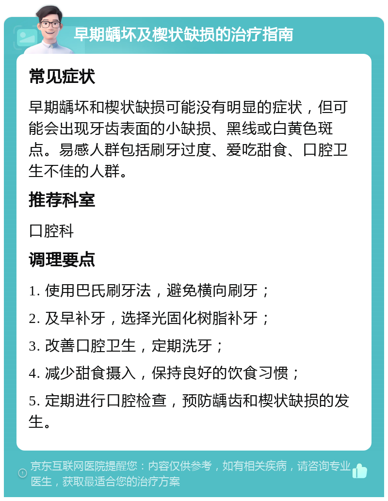 早期龋坏及楔状缺损的治疗指南 常见症状 早期龋坏和楔状缺损可能没有明显的症状，但可能会出现牙齿表面的小缺损、黑线或白黄色斑点。易感人群包括刷牙过度、爱吃甜食、口腔卫生不佳的人群。 推荐科室 口腔科 调理要点 1. 使用巴氏刷牙法，避免横向刷牙； 2. 及早补牙，选择光固化树脂补牙； 3. 改善口腔卫生，定期洗牙； 4. 减少甜食摄入，保持良好的饮食习惯； 5. 定期进行口腔检查，预防龋齿和楔状缺损的发生。