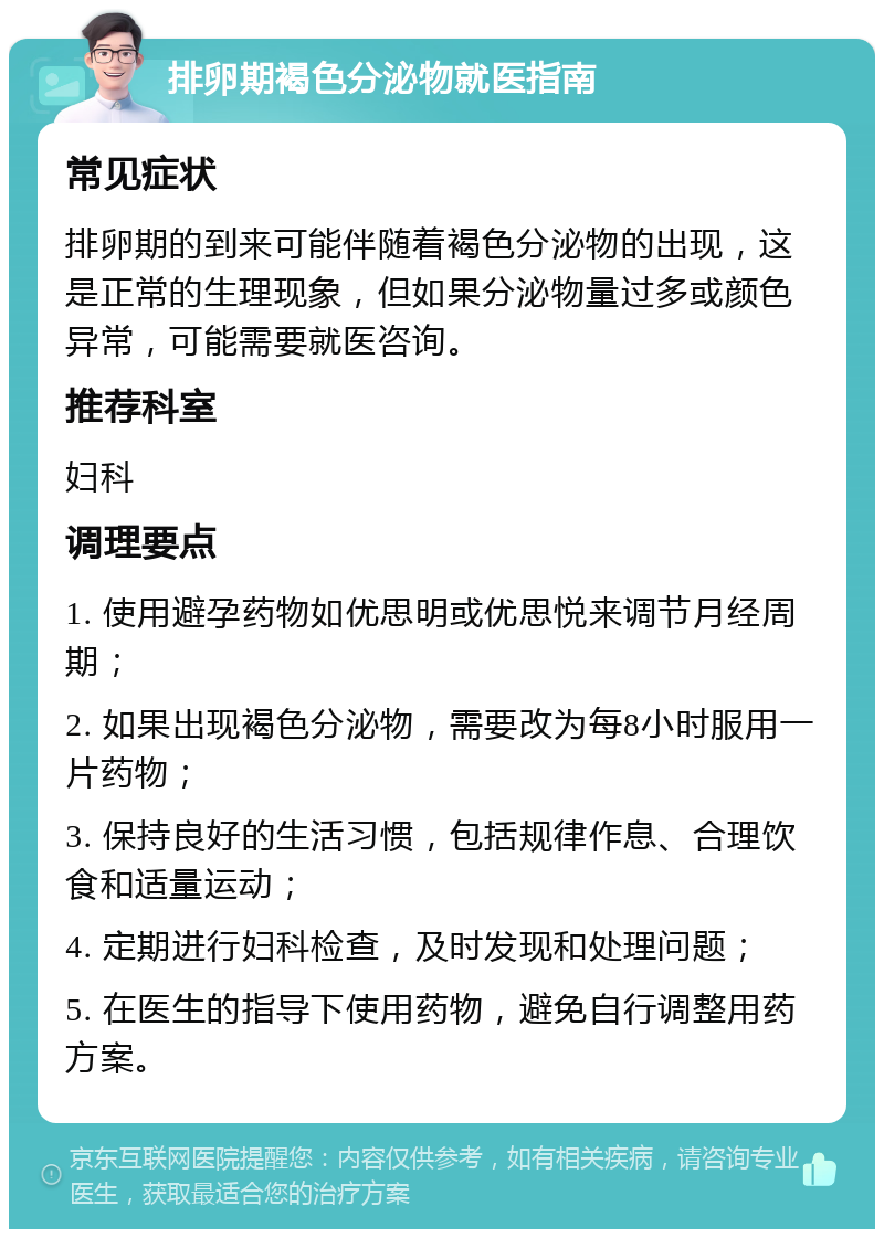 排卵期褐色分泌物就医指南 常见症状 排卵期的到来可能伴随着褐色分泌物的出现，这是正常的生理现象，但如果分泌物量过多或颜色异常，可能需要就医咨询。 推荐科室 妇科 调理要点 1. 使用避孕药物如优思明或优思悦来调节月经周期； 2. 如果出现褐色分泌物，需要改为每8小时服用一片药物； 3. 保持良好的生活习惯，包括规律作息、合理饮食和适量运动； 4. 定期进行妇科检查，及时发现和处理问题； 5. 在医生的指导下使用药物，避免自行调整用药方案。