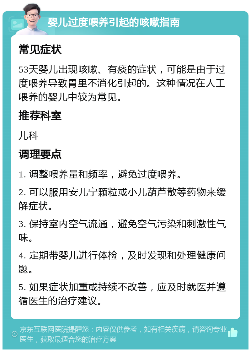 婴儿过度喂养引起的咳嗽指南 常见症状 53天婴儿出现咳嗽、有痰的症状，可能是由于过度喂养导致胃里不消化引起的。这种情况在人工喂养的婴儿中较为常见。 推荐科室 儿科 调理要点 1. 调整喂养量和频率，避免过度喂养。 2. 可以服用安儿宁颗粒或小儿葫芦散等药物来缓解症状。 3. 保持室内空气流通，避免空气污染和刺激性气味。 4. 定期带婴儿进行体检，及时发现和处理健康问题。 5. 如果症状加重或持续不改善，应及时就医并遵循医生的治疗建议。