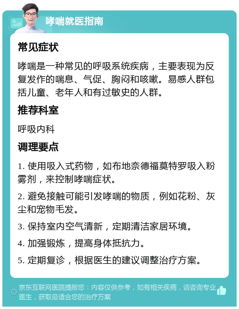 哮喘就医指南 常见症状 哮喘是一种常见的呼吸系统疾病，主要表现为反复发作的喘息、气促、胸闷和咳嗽。易感人群包括儿童、老年人和有过敏史的人群。 推荐科室 呼吸内科 调理要点 1. 使用吸入式药物，如布地奈德福莫特罗吸入粉雾剂，来控制哮喘症状。 2. 避免接触可能引发哮喘的物质，例如花粉、灰尘和宠物毛发。 3. 保持室内空气清新，定期清洁家居环境。 4. 加强锻炼，提高身体抵抗力。 5. 定期复诊，根据医生的建议调整治疗方案。