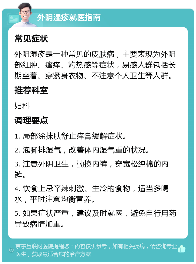 外阴湿疹就医指南 常见症状 外阴湿疹是一种常见的皮肤病，主要表现为外阴部红肿、瘙痒、灼热感等症状，易感人群包括长期坐着、穿紧身衣物、不注意个人卫生等人群。 推荐科室 妇科 调理要点 1. 局部涂抹肤舒止痒膏缓解症状。 2. 泡脚排湿气，改善体内湿气重的状况。 3. 注意外阴卫生，勤换内裤，穿宽松纯棉的内裤。 4. 饮食上忌辛辣刺激、生冷的食物，适当多喝水，平时注意均衡营养。 5. 如果症状严重，建议及时就医，避免自行用药导致病情加重。