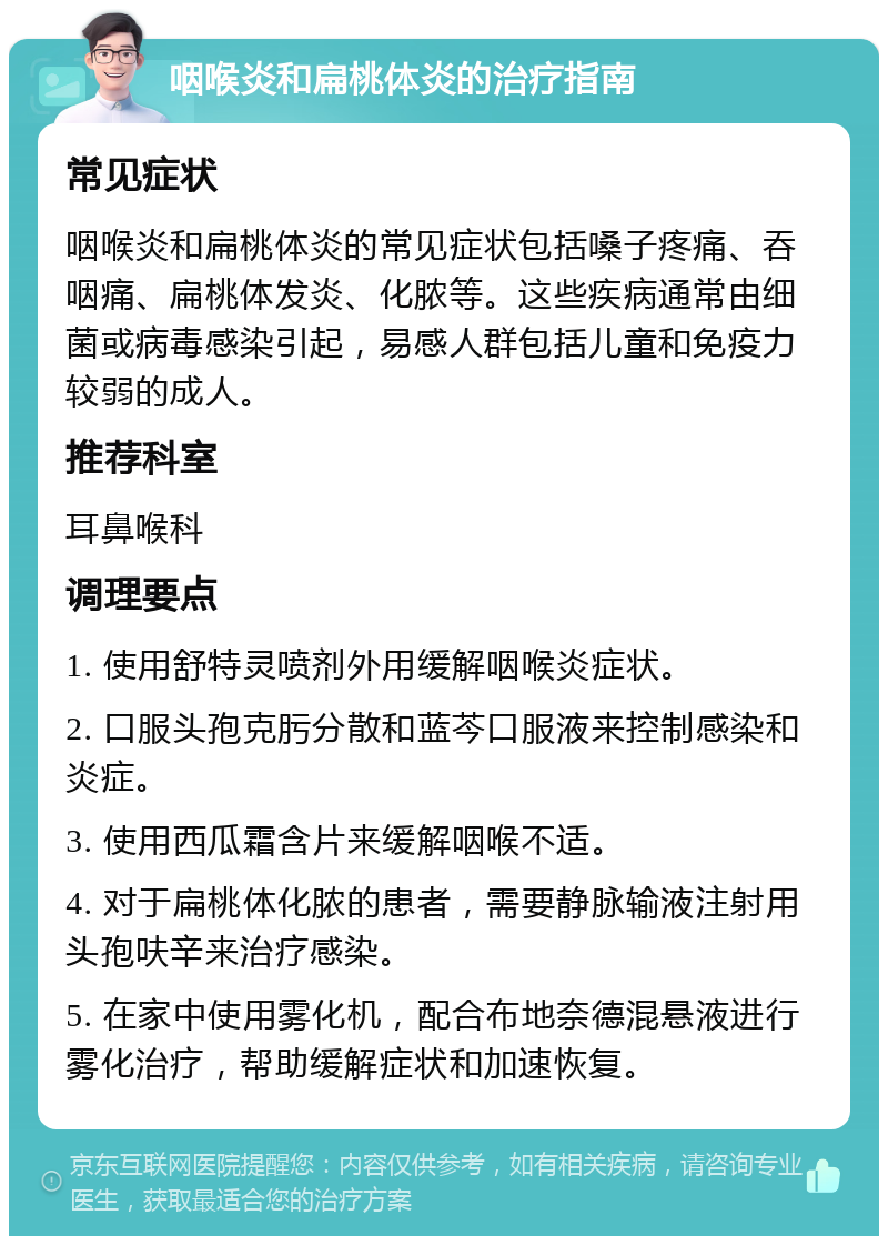 咽喉炎和扁桃体炎的治疗指南 常见症状 咽喉炎和扁桃体炎的常见症状包括嗓子疼痛、吞咽痛、扁桃体发炎、化脓等。这些疾病通常由细菌或病毒感染引起，易感人群包括儿童和免疫力较弱的成人。 推荐科室 耳鼻喉科 调理要点 1. 使用舒特灵喷剂外用缓解咽喉炎症状。 2. 口服头孢克肟分散和蓝芩口服液来控制感染和炎症。 3. 使用西瓜霜含片来缓解咽喉不适。 4. 对于扁桃体化脓的患者，需要静脉输液注射用头孢呋辛来治疗感染。 5. 在家中使用雾化机，配合布地奈德混悬液进行雾化治疗，帮助缓解症状和加速恢复。