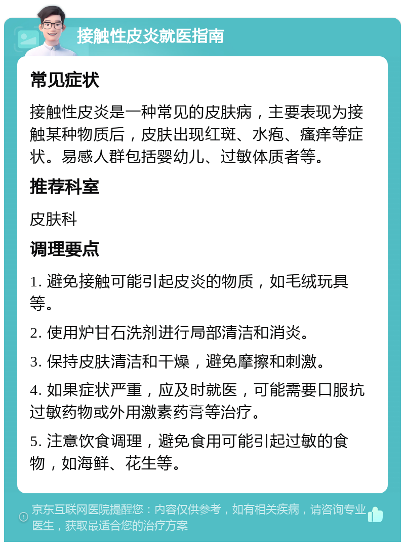 接触性皮炎就医指南 常见症状 接触性皮炎是一种常见的皮肤病，主要表现为接触某种物质后，皮肤出现红斑、水疱、瘙痒等症状。易感人群包括婴幼儿、过敏体质者等。 推荐科室 皮肤科 调理要点 1. 避免接触可能引起皮炎的物质，如毛绒玩具等。 2. 使用炉甘石洗剂进行局部清洁和消炎。 3. 保持皮肤清洁和干燥，避免摩擦和刺激。 4. 如果症状严重，应及时就医，可能需要口服抗过敏药物或外用激素药膏等治疗。 5. 注意饮食调理，避免食用可能引起过敏的食物，如海鲜、花生等。