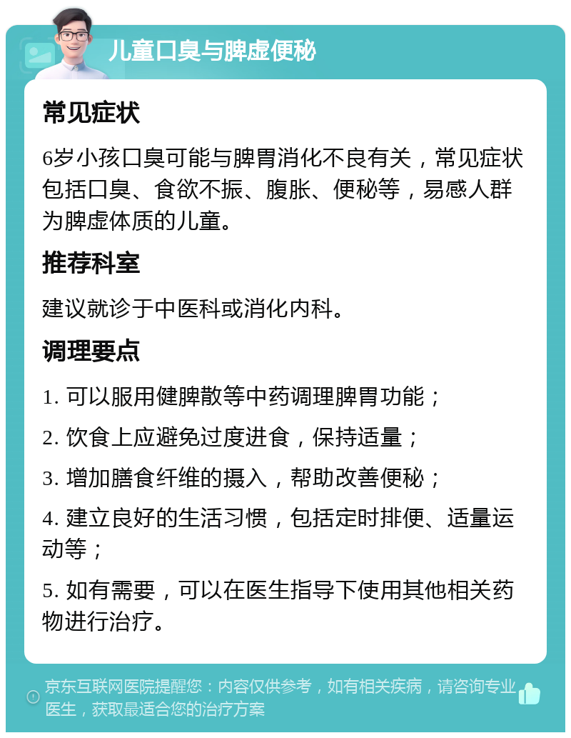 儿童口臭与脾虚便秘 常见症状 6岁小孩口臭可能与脾胃消化不良有关，常见症状包括口臭、食欲不振、腹胀、便秘等，易感人群为脾虚体质的儿童。 推荐科室 建议就诊于中医科或消化内科。 调理要点 1. 可以服用健脾散等中药调理脾胃功能； 2. 饮食上应避免过度进食，保持适量； 3. 增加膳食纤维的摄入，帮助改善便秘； 4. 建立良好的生活习惯，包括定时排便、适量运动等； 5. 如有需要，可以在医生指导下使用其他相关药物进行治疗。