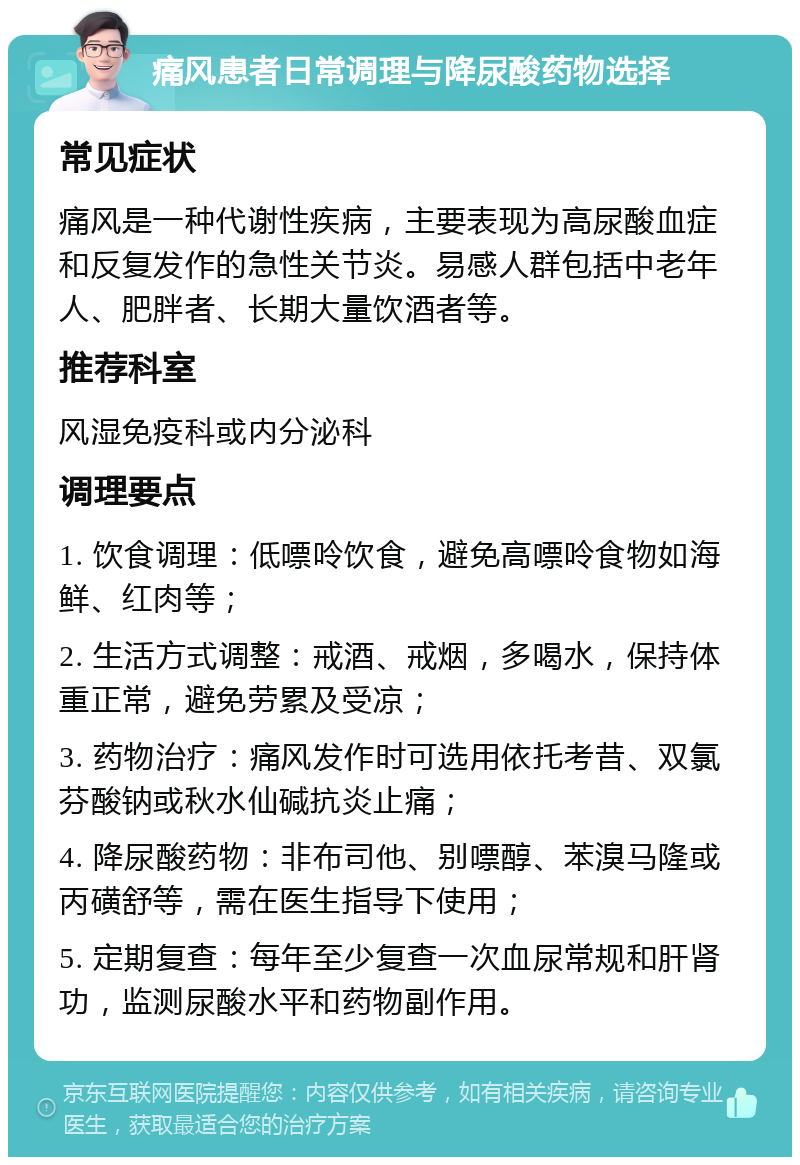 痛风患者日常调理与降尿酸药物选择 常见症状 痛风是一种代谢性疾病，主要表现为高尿酸血症和反复发作的急性关节炎。易感人群包括中老年人、肥胖者、长期大量饮酒者等。 推荐科室 风湿免疫科或内分泌科 调理要点 1. 饮食调理：低嘌呤饮食，避免高嘌呤食物如海鲜、红肉等； 2. 生活方式调整：戒酒、戒烟，多喝水，保持体重正常，避免劳累及受凉； 3. 药物治疗：痛风发作时可选用依托考昔、双氯芬酸钠或秋水仙碱抗炎止痛； 4. 降尿酸药物：非布司他、别嘌醇、苯溴马隆或丙磺舒等，需在医生指导下使用； 5. 定期复查：每年至少复查一次血尿常规和肝肾功，监测尿酸水平和药物副作用。