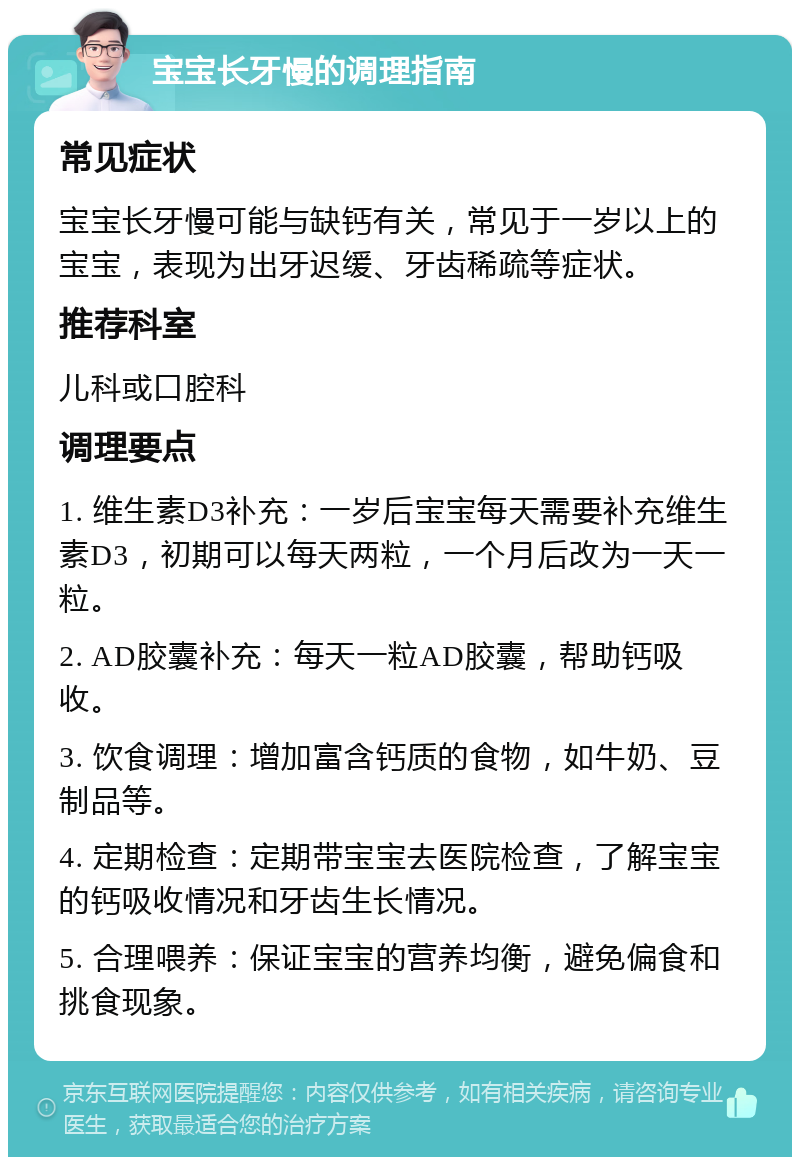 宝宝长牙慢的调理指南 常见症状 宝宝长牙慢可能与缺钙有关，常见于一岁以上的宝宝，表现为出牙迟缓、牙齿稀疏等症状。 推荐科室 儿科或口腔科 调理要点 1. 维生素D3补充：一岁后宝宝每天需要补充维生素D3，初期可以每天两粒，一个月后改为一天一粒。 2. AD胶囊补充：每天一粒AD胶囊，帮助钙吸收。 3. 饮食调理：增加富含钙质的食物，如牛奶、豆制品等。 4. 定期检查：定期带宝宝去医院检查，了解宝宝的钙吸收情况和牙齿生长情况。 5. 合理喂养：保证宝宝的营养均衡，避免偏食和挑食现象。