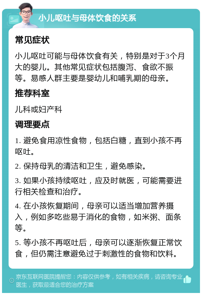 小儿呕吐与母体饮食的关系 常见症状 小儿呕吐可能与母体饮食有关，特别是对于3个月大的婴儿。其他常见症状包括腹泻、食欲不振等。易感人群主要是婴幼儿和哺乳期的母亲。 推荐科室 儿科或妇产科 调理要点 1. 避免食用凉性食物，包括白糖，直到小孩不再呕吐。 2. 保持母乳的清洁和卫生，避免感染。 3. 如果小孩持续呕吐，应及时就医，可能需要进行相关检查和治疗。 4. 在小孩恢复期间，母亲可以适当增加营养摄入，例如多吃些易于消化的食物，如米粥、面条等。 5. 等小孩不再呕吐后，母亲可以逐渐恢复正常饮食，但仍需注意避免过于刺激性的食物和饮料。