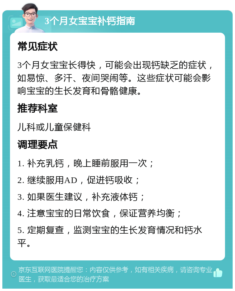 3个月女宝宝补钙指南 常见症状 3个月女宝宝长得快，可能会出现钙缺乏的症状，如易惊、多汗、夜间哭闹等。这些症状可能会影响宝宝的生长发育和骨骼健康。 推荐科室 儿科或儿童保健科 调理要点 1. 补充乳钙，晚上睡前服用一次； 2. 继续服用AD，促进钙吸收； 3. 如果医生建议，补充液体钙； 4. 注意宝宝的日常饮食，保证营养均衡； 5. 定期复查，监测宝宝的生长发育情况和钙水平。