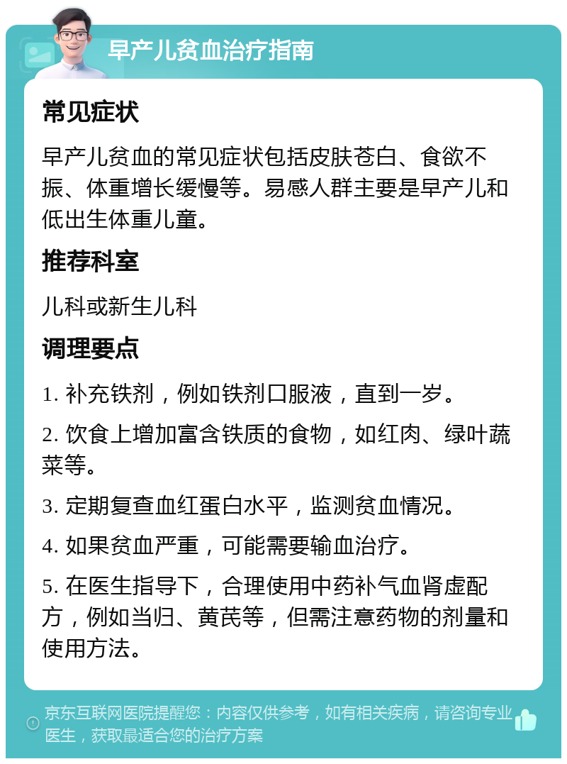 早产儿贫血治疗指南 常见症状 早产儿贫血的常见症状包括皮肤苍白、食欲不振、体重增长缓慢等。易感人群主要是早产儿和低出生体重儿童。 推荐科室 儿科或新生儿科 调理要点 1. 补充铁剂，例如铁剂口服液，直到一岁。 2. 饮食上增加富含铁质的食物，如红肉、绿叶蔬菜等。 3. 定期复查血红蛋白水平，监测贫血情况。 4. 如果贫血严重，可能需要输血治疗。 5. 在医生指导下，合理使用中药补气血肾虚配方，例如当归、黄芪等，但需注意药物的剂量和使用方法。