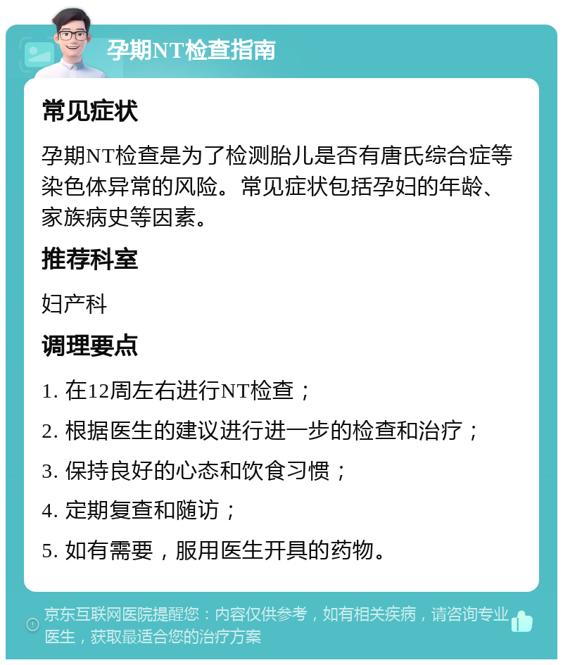 孕期NT检查指南 常见症状 孕期NT检查是为了检测胎儿是否有唐氏综合症等染色体异常的风险。常见症状包括孕妇的年龄、家族病史等因素。 推荐科室 妇产科 调理要点 1. 在12周左右进行NT检查； 2. 根据医生的建议进行进一步的检查和治疗； 3. 保持良好的心态和饮食习惯； 4. 定期复查和随访； 5. 如有需要，服用医生开具的药物。