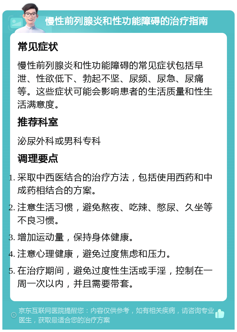 慢性前列腺炎和性功能障碍的治疗指南 常见症状 慢性前列腺炎和性功能障碍的常见症状包括早泄、性欲低下、勃起不坚、尿频、尿急、尿痛等。这些症状可能会影响患者的生活质量和性生活满意度。 推荐科室 泌尿外科或男科专科 调理要点 采取中西医结合的治疗方法，包括使用西药和中成药相结合的方案。 注意生活习惯，避免熬夜、吃辣、憋尿、久坐等不良习惯。 增加运动量，保持身体健康。 注意心理健康，避免过度焦虑和压力。 在治疗期间，避免过度性生活或手淫，控制在一周一次以内，并且需要带套。