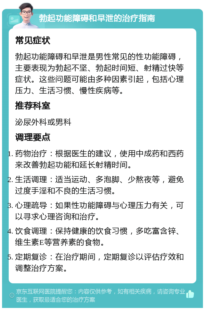 勃起功能障碍和早泄的治疗指南 常见症状 勃起功能障碍和早泄是男性常见的性功能障碍，主要表现为勃起不坚、勃起时间短、射精过快等症状。这些问题可能由多种因素引起，包括心理压力、生活习惯、慢性疾病等。 推荐科室 泌尿外科或男科 调理要点 药物治疗：根据医生的建议，使用中成药和西药来改善勃起功能和延长射精时间。 生活调理：适当运动、多泡脚、少熬夜等，避免过度手淫和不良的生活习惯。 心理疏导：如果性功能障碍与心理压力有关，可以寻求心理咨询和治疗。 饮食调理：保持健康的饮食习惯，多吃富含锌、维生素E等营养素的食物。 定期复诊：在治疗期间，定期复诊以评估疗效和调整治疗方案。