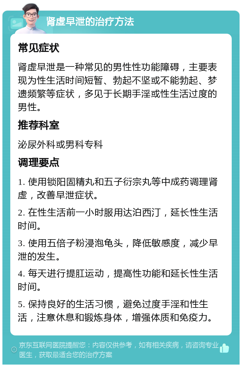 肾虚早泄的治疗方法 常见症状 肾虚早泄是一种常见的男性性功能障碍，主要表现为性生活时间短暂、勃起不坚或不能勃起、梦遗频繁等症状，多见于长期手淫或性生活过度的男性。 推荐科室 泌尿外科或男科专科 调理要点 1. 使用锁阳固精丸和五子衍宗丸等中成药调理肾虚，改善早泄症状。 2. 在性生活前一小时服用达泊西汀，延长性生活时间。 3. 使用五倍子粉浸泡龟头，降低敏感度，减少早泄的发生。 4. 每天进行提肛运动，提高性功能和延长性生活时间。 5. 保持良好的生活习惯，避免过度手淫和性生活，注意休息和锻炼身体，增强体质和免疫力。