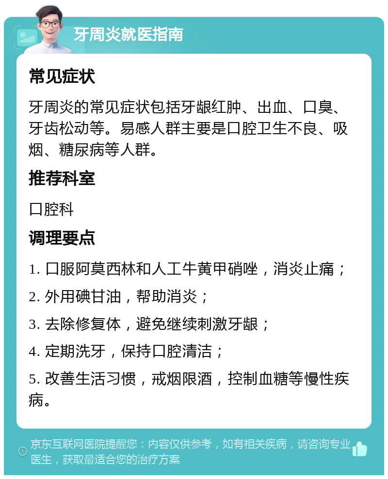 牙周炎就医指南 常见症状 牙周炎的常见症状包括牙龈红肿、出血、口臭、牙齿松动等。易感人群主要是口腔卫生不良、吸烟、糖尿病等人群。 推荐科室 口腔科 调理要点 1. 口服阿莫西林和人工牛黄甲硝唑，消炎止痛； 2. 外用碘甘油，帮助消炎； 3. 去除修复体，避免继续刺激牙龈； 4. 定期洗牙，保持口腔清洁； 5. 改善生活习惯，戒烟限酒，控制血糖等慢性疾病。