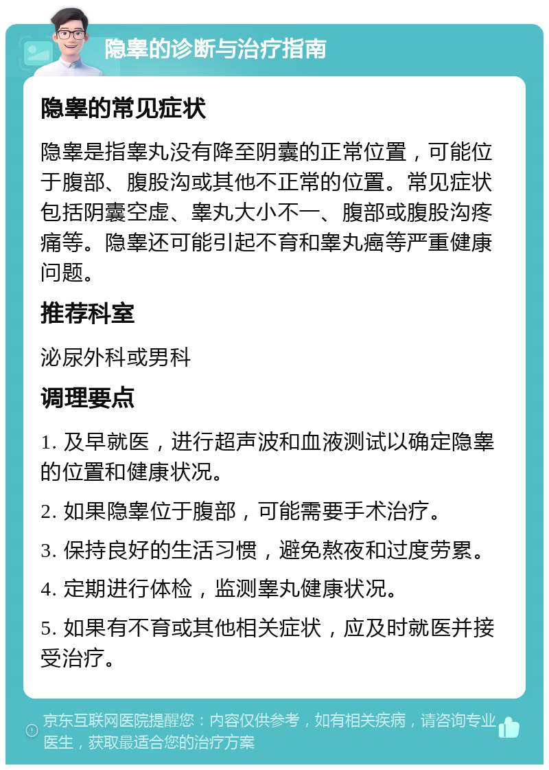 隐睾的诊断与治疗指南 隐睾的常见症状 隐睾是指睾丸没有降至阴囊的正常位置，可能位于腹部、腹股沟或其他不正常的位置。常见症状包括阴囊空虚、睾丸大小不一、腹部或腹股沟疼痛等。隐睾还可能引起不育和睾丸癌等严重健康问题。 推荐科室 泌尿外科或男科 调理要点 1. 及早就医，进行超声波和血液测试以确定隐睾的位置和健康状况。 2. 如果隐睾位于腹部，可能需要手术治疗。 3. 保持良好的生活习惯，避免熬夜和过度劳累。 4. 定期进行体检，监测睾丸健康状况。 5. 如果有不育或其他相关症状，应及时就医并接受治疗。