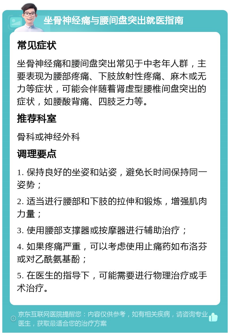 坐骨神经痛与腰间盘突出就医指南 常见症状 坐骨神经痛和腰间盘突出常见于中老年人群，主要表现为腰部疼痛、下肢放射性疼痛、麻木或无力等症状，可能会伴随着肾虚型腰椎间盘突出的症状，如腰酸背痛、四肢乏力等。 推荐科室 骨科或神经外科 调理要点 1. 保持良好的坐姿和站姿，避免长时间保持同一姿势； 2. 适当进行腰部和下肢的拉伸和锻炼，增强肌肉力量； 3. 使用腰部支撑器或按摩器进行辅助治疗； 4. 如果疼痛严重，可以考虑使用止痛药如布洛芬或对乙酰氨基酚； 5. 在医生的指导下，可能需要进行物理治疗或手术治疗。