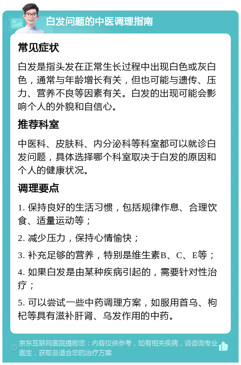 白发问题的中医调理指南 常见症状 白发是指头发在正常生长过程中出现白色或灰白色，通常与年龄增长有关，但也可能与遗传、压力、营养不良等因素有关。白发的出现可能会影响个人的外貌和自信心。 推荐科室 中医科、皮肤科、内分泌科等科室都可以就诊白发问题，具体选择哪个科室取决于白发的原因和个人的健康状况。 调理要点 1. 保持良好的生活习惯，包括规律作息、合理饮食、适量运动等； 2. 减少压力，保持心情愉快； 3. 补充足够的营养，特别是维生素B、C、E等； 4. 如果白发是由某种疾病引起的，需要针对性治疗； 5. 可以尝试一些中药调理方案，如服用首乌、枸杞等具有滋补肝肾、乌发作用的中药。