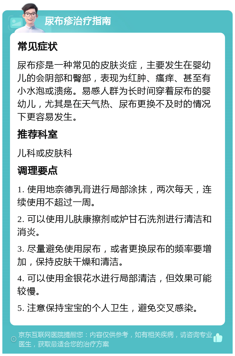 尿布疹治疗指南 常见症状 尿布疹是一种常见的皮肤炎症，主要发生在婴幼儿的会阴部和臀部，表现为红肿、瘙痒、甚至有小水泡或溃疡。易感人群为长时间穿着尿布的婴幼儿，尤其是在天气热、尿布更换不及时的情况下更容易发生。 推荐科室 儿科或皮肤科 调理要点 1. 使用地奈德乳膏进行局部涂抹，两次每天，连续使用不超过一周。 2. 可以使用儿肤康擦剂或炉甘石洗剂进行清洁和消炎。 3. 尽量避免使用尿布，或者更换尿布的频率要增加，保持皮肤干燥和清洁。 4. 可以使用金银花水进行局部清洁，但效果可能较慢。 5. 注意保持宝宝的个人卫生，避免交叉感染。