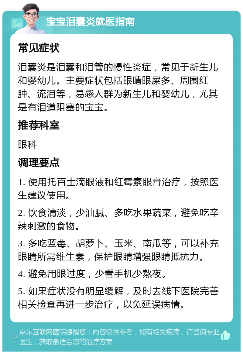 宝宝泪囊炎就医指南 常见症状 泪囊炎是泪囊和泪管的慢性炎症，常见于新生儿和婴幼儿。主要症状包括眼睛眼屎多、周围红肿、流泪等，易感人群为新生儿和婴幼儿，尤其是有泪道阻塞的宝宝。 推荐科室 眼科 调理要点 1. 使用托百士滴眼液和红霉素眼膏治疗，按照医生建议使用。 2. 饮食清淡，少油腻、多吃水果蔬菜，避免吃辛辣刺激的食物。 3. 多吃蓝莓、胡萝卜、玉米、南瓜等，可以补充眼睛所需维生素，保护眼睛增强眼睛抵抗力。 4. 避免用眼过度，少看手机少熬夜。 5. 如果症状没有明显缓解，及时去线下医院完善相关检查再进一步治疗，以免延误病情。