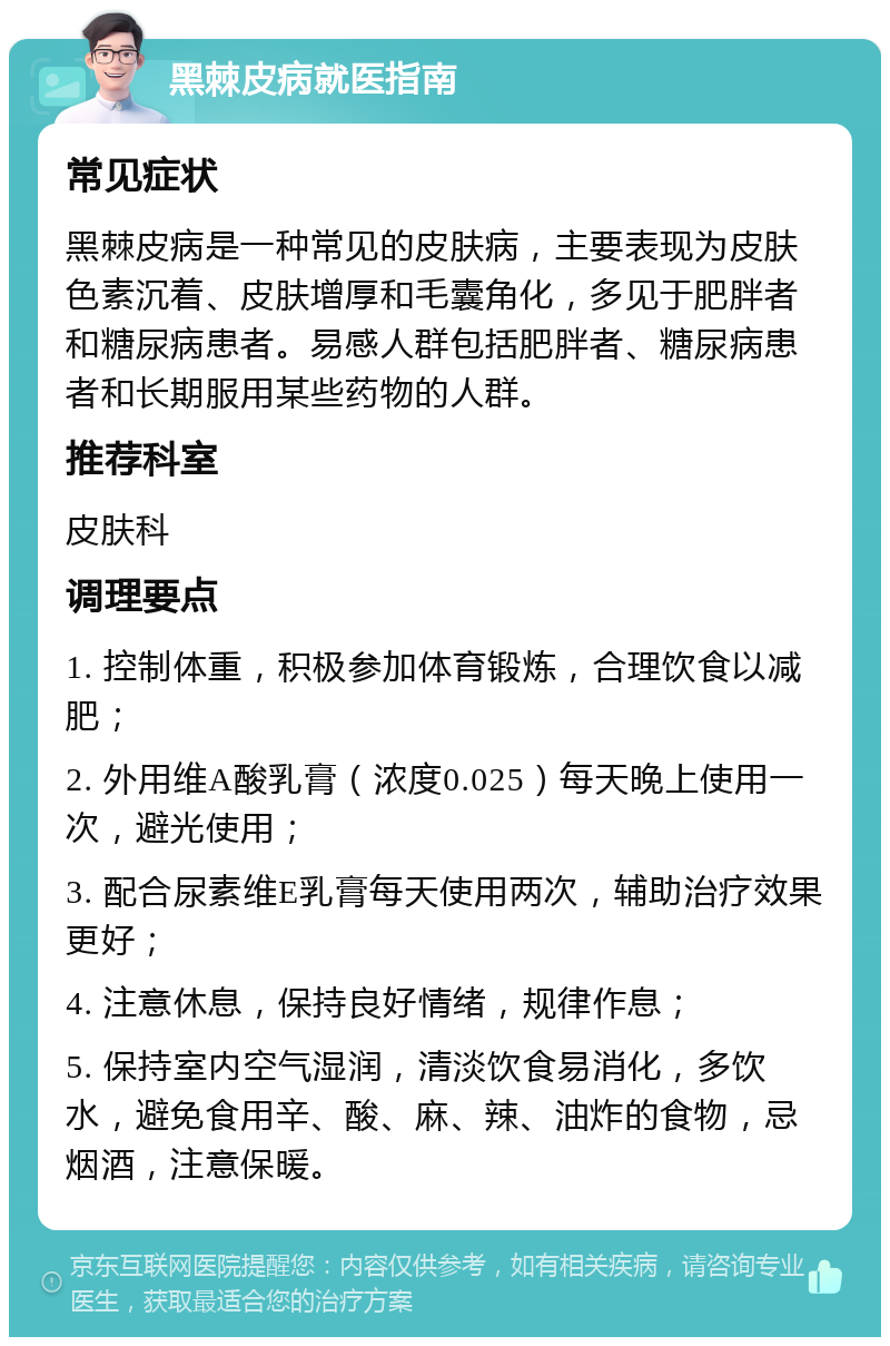 黑棘皮病就医指南 常见症状 黑棘皮病是一种常见的皮肤病，主要表现为皮肤色素沉着、皮肤增厚和毛囊角化，多见于肥胖者和糖尿病患者。易感人群包括肥胖者、糖尿病患者和长期服用某些药物的人群。 推荐科室 皮肤科 调理要点 1. 控制体重，积极参加体育锻炼，合理饮食以减肥； 2. 外用维A酸乳膏（浓度0.025）每天晚上使用一次，避光使用； 3. 配合尿素维E乳膏每天使用两次，辅助治疗效果更好； 4. 注意休息，保持良好情绪，规律作息； 5. 保持室内空气湿润，清淡饮食易消化，多饮水，避免食用辛、酸、麻、辣、油炸的食物，忌烟酒，注意保暖。