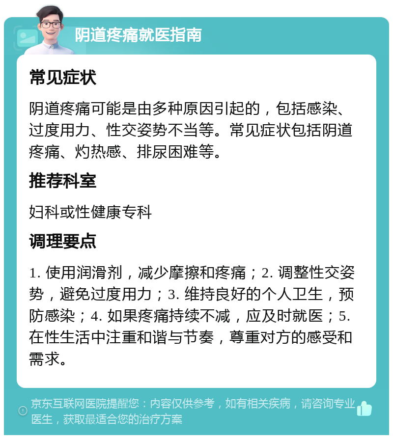 阴道疼痛就医指南 常见症状 阴道疼痛可能是由多种原因引起的，包括感染、过度用力、性交姿势不当等。常见症状包括阴道疼痛、灼热感、排尿困难等。 推荐科室 妇科或性健康专科 调理要点 1. 使用润滑剂，减少摩擦和疼痛；2. 调整性交姿势，避免过度用力；3. 维持良好的个人卫生，预防感染；4. 如果疼痛持续不减，应及时就医；5. 在性生活中注重和谐与节奏，尊重对方的感受和需求。