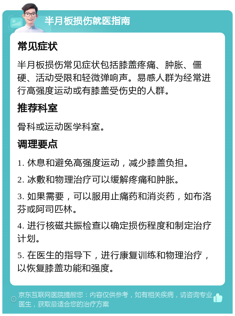 半月板损伤就医指南 常见症状 半月板损伤常见症状包括膝盖疼痛、肿胀、僵硬、活动受限和轻微弹响声。易感人群为经常进行高强度运动或有膝盖受伤史的人群。 推荐科室 骨科或运动医学科室。 调理要点 1. 休息和避免高强度运动，减少膝盖负担。 2. 冰敷和物理治疗可以缓解疼痛和肿胀。 3. 如果需要，可以服用止痛药和消炎药，如布洛芬或阿司匹林。 4. 进行核磁共振检查以确定损伤程度和制定治疗计划。 5. 在医生的指导下，进行康复训练和物理治疗，以恢复膝盖功能和强度。