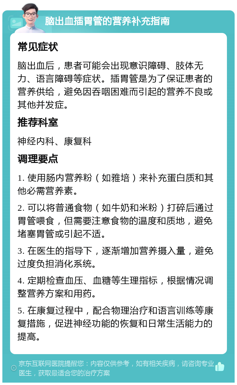 脑出血插胃管的营养补充指南 常见症状 脑出血后，患者可能会出现意识障碍、肢体无力、语言障碍等症状。插胃管是为了保证患者的营养供给，避免因吞咽困难而引起的营养不良或其他并发症。 推荐科室 神经内科、康复科 调理要点 1. 使用肠内营养粉（如雅培）来补充蛋白质和其他必需营养素。 2. 可以将普通食物（如牛奶和米粉）打碎后通过胃管喂食，但需要注意食物的温度和质地，避免堵塞胃管或引起不适。 3. 在医生的指导下，逐渐增加营养摄入量，避免过度负担消化系统。 4. 定期检查血压、血糖等生理指标，根据情况调整营养方案和用药。 5. 在康复过程中，配合物理治疗和语言训练等康复措施，促进神经功能的恢复和日常生活能力的提高。