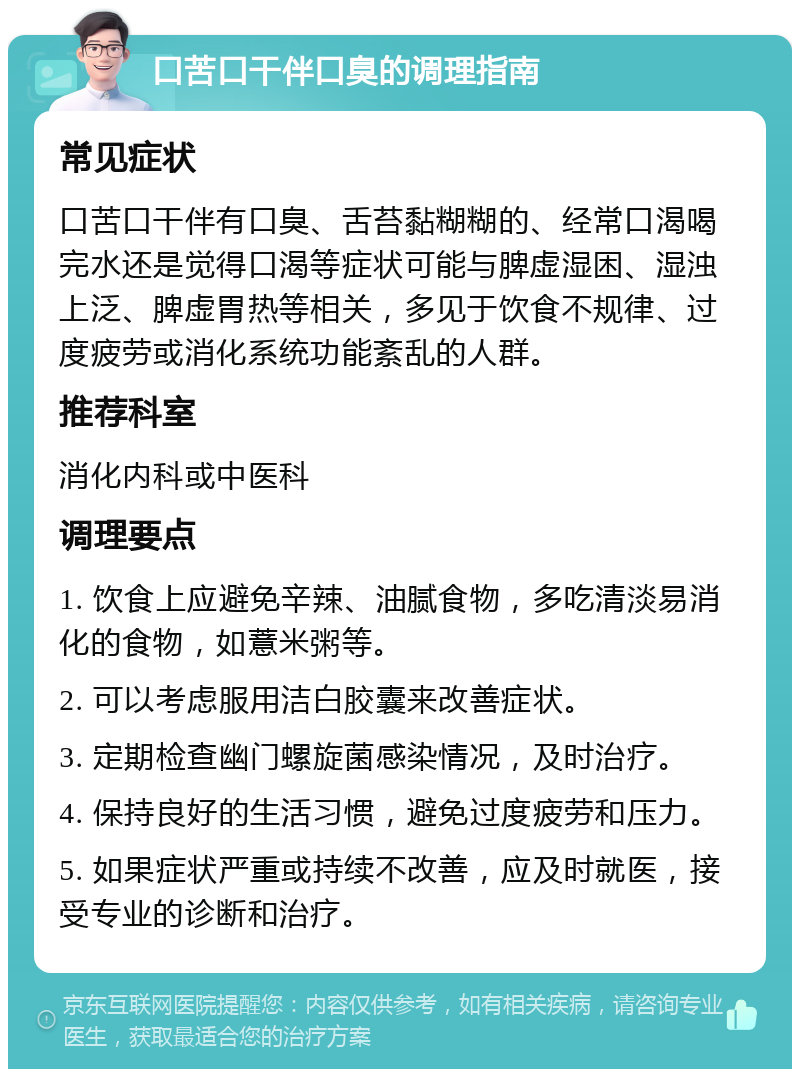 口苦口干伴口臭的调理指南 常见症状 口苦口干伴有口臭、舌苔黏糊糊的、经常口渴喝完水还是觉得口渴等症状可能与脾虚湿困、湿浊上泛、脾虚胃热等相关，多见于饮食不规律、过度疲劳或消化系统功能紊乱的人群。 推荐科室 消化内科或中医科 调理要点 1. 饮食上应避免辛辣、油腻食物，多吃清淡易消化的食物，如薏米粥等。 2. 可以考虑服用洁白胶囊来改善症状。 3. 定期检查幽门螺旋菌感染情况，及时治疗。 4. 保持良好的生活习惯，避免过度疲劳和压力。 5. 如果症状严重或持续不改善，应及时就医，接受专业的诊断和治疗。