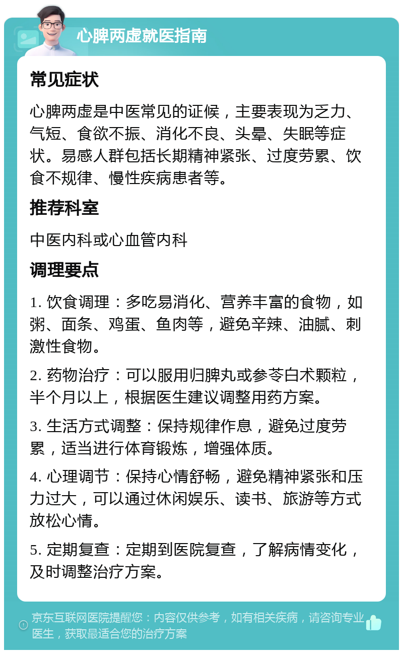 心脾两虚就医指南 常见症状 心脾两虚是中医常见的证候，主要表现为乏力、气短、食欲不振、消化不良、头晕、失眠等症状。易感人群包括长期精神紧张、过度劳累、饮食不规律、慢性疾病患者等。 推荐科室 中医内科或心血管内科 调理要点 1. 饮食调理：多吃易消化、营养丰富的食物，如粥、面条、鸡蛋、鱼肉等，避免辛辣、油腻、刺激性食物。 2. 药物治疗：可以服用归脾丸或参苓白术颗粒，半个月以上，根据医生建议调整用药方案。 3. 生活方式调整：保持规律作息，避免过度劳累，适当进行体育锻炼，增强体质。 4. 心理调节：保持心情舒畅，避免精神紧张和压力过大，可以通过休闲娱乐、读书、旅游等方式放松心情。 5. 定期复查：定期到医院复查，了解病情变化，及时调整治疗方案。