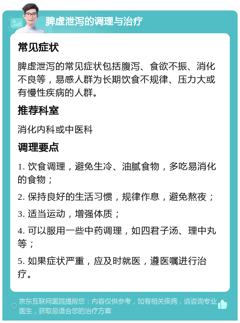 脾虚泄泻的调理与治疗 常见症状 脾虚泄泻的常见症状包括腹泻、食欲不振、消化不良等，易感人群为长期饮食不规律、压力大或有慢性疾病的人群。 推荐科室 消化内科或中医科 调理要点 1. 饮食调理，避免生冷、油腻食物，多吃易消化的食物； 2. 保持良好的生活习惯，规律作息，避免熬夜； 3. 适当运动，增强体质； 4. 可以服用一些中药调理，如四君子汤、理中丸等； 5. 如果症状严重，应及时就医，遵医嘱进行治疗。