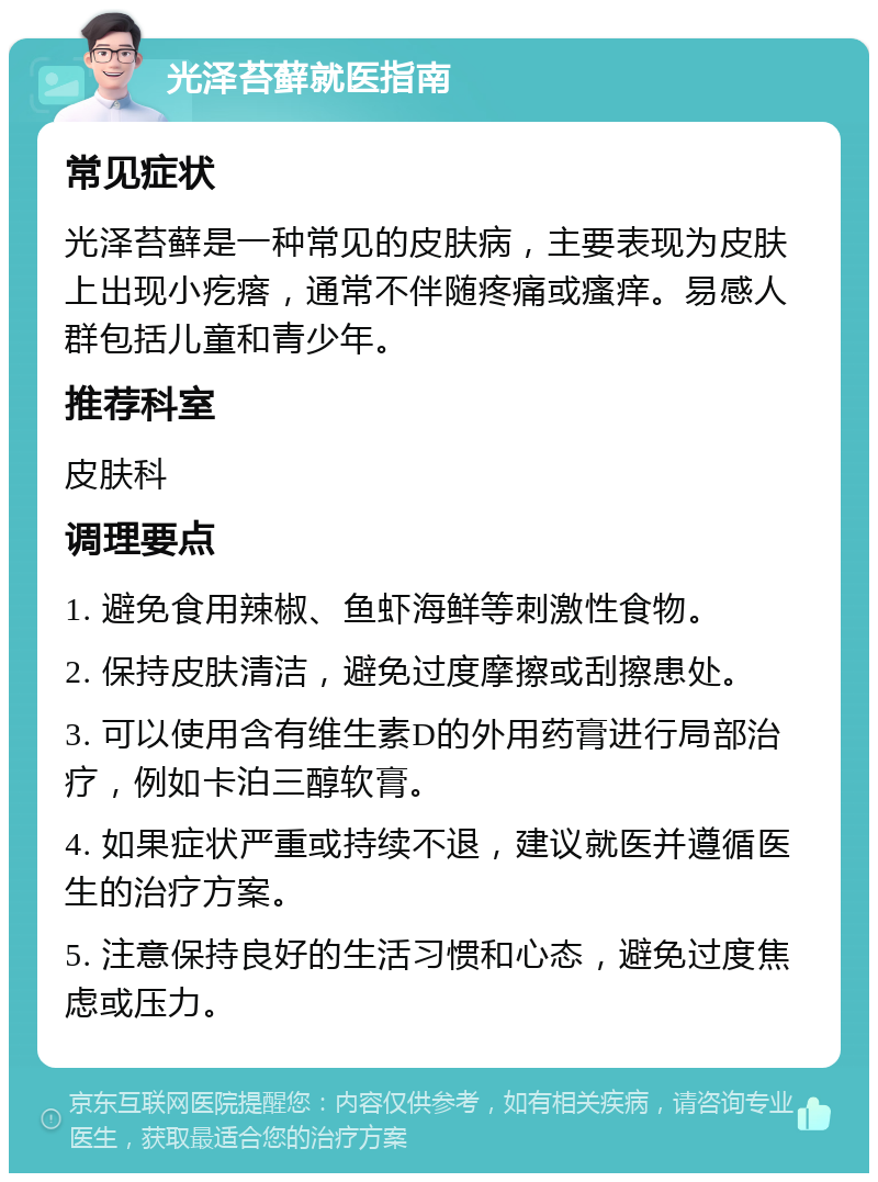 光泽苔藓就医指南 常见症状 光泽苔藓是一种常见的皮肤病，主要表现为皮肤上出现小疙瘩，通常不伴随疼痛或瘙痒。易感人群包括儿童和青少年。 推荐科室 皮肤科 调理要点 1. 避免食用辣椒、鱼虾海鲜等刺激性食物。 2. 保持皮肤清洁，避免过度摩擦或刮擦患处。 3. 可以使用含有维生素D的外用药膏进行局部治疗，例如卡泊三醇软膏。 4. 如果症状严重或持续不退，建议就医并遵循医生的治疗方案。 5. 注意保持良好的生活习惯和心态，避免过度焦虑或压力。