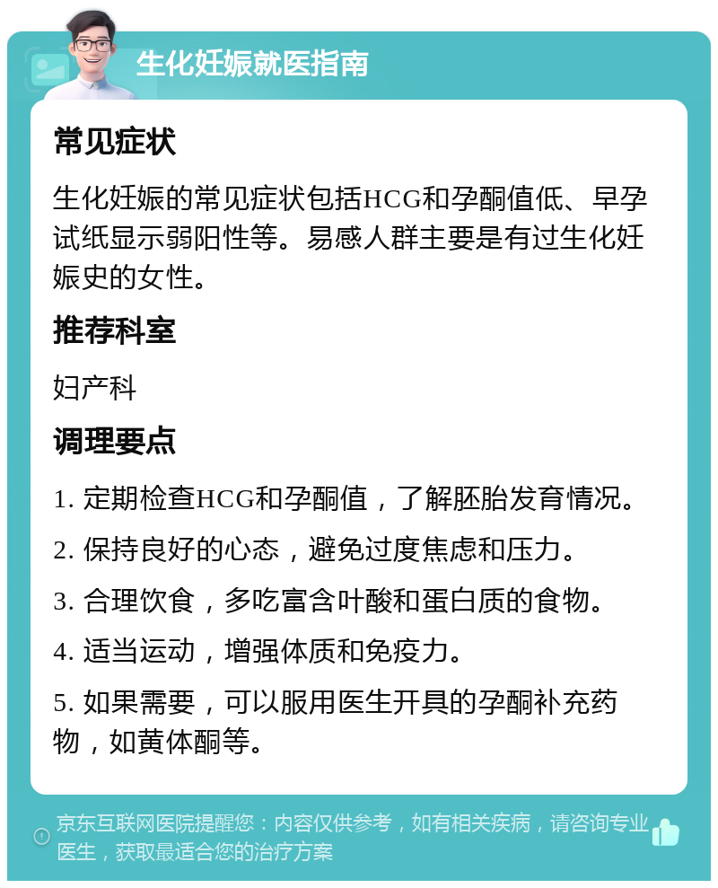 生化妊娠就医指南 常见症状 生化妊娠的常见症状包括HCG和孕酮值低、早孕试纸显示弱阳性等。易感人群主要是有过生化妊娠史的女性。 推荐科室 妇产科 调理要点 1. 定期检查HCG和孕酮值，了解胚胎发育情况。 2. 保持良好的心态，避免过度焦虑和压力。 3. 合理饮食，多吃富含叶酸和蛋白质的食物。 4. 适当运动，增强体质和免疫力。 5. 如果需要，可以服用医生开具的孕酮补充药物，如黄体酮等。