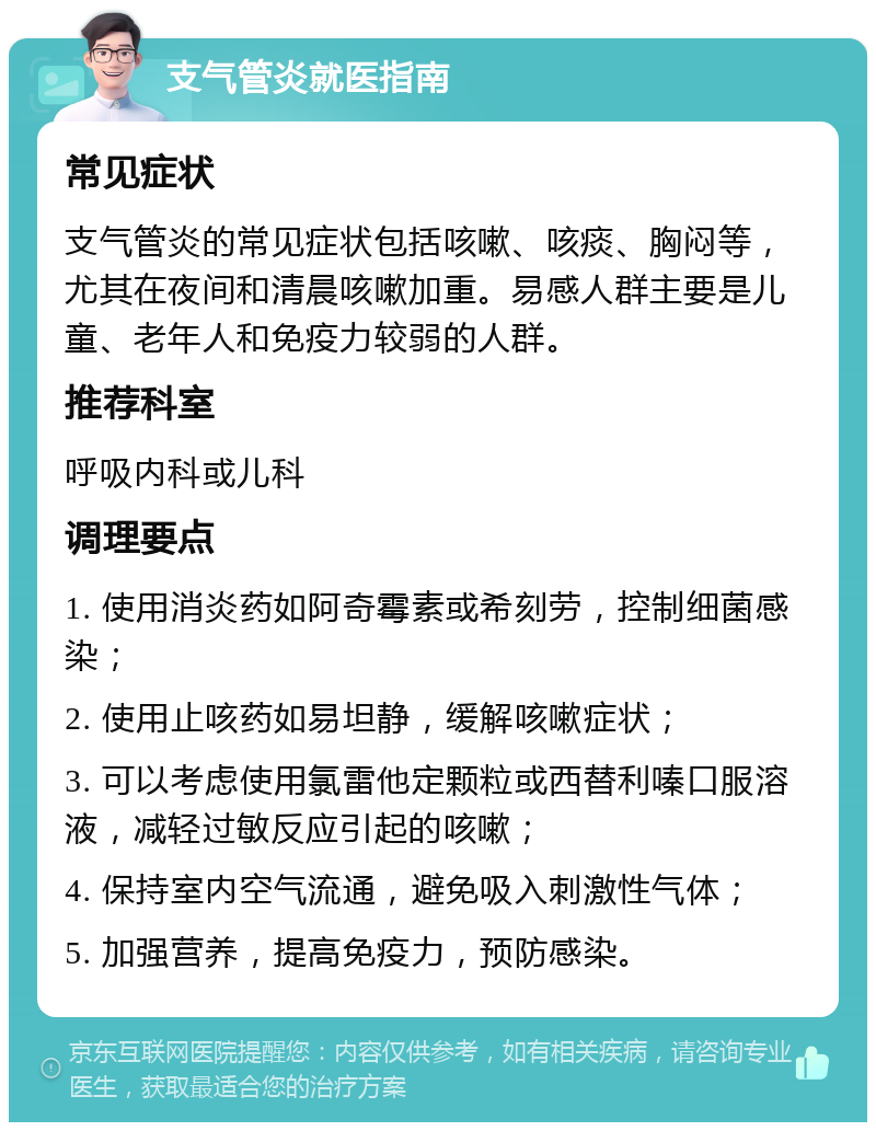 支气管炎就医指南 常见症状 支气管炎的常见症状包括咳嗽、咳痰、胸闷等，尤其在夜间和清晨咳嗽加重。易感人群主要是儿童、老年人和免疫力较弱的人群。 推荐科室 呼吸内科或儿科 调理要点 1. 使用消炎药如阿奇霉素或希刻劳，控制细菌感染； 2. 使用止咳药如易坦静，缓解咳嗽症状； 3. 可以考虑使用氯雷他定颗粒或西替利嗪口服溶液，减轻过敏反应引起的咳嗽； 4. 保持室内空气流通，避免吸入刺激性气体； 5. 加强营养，提高免疫力，预防感染。