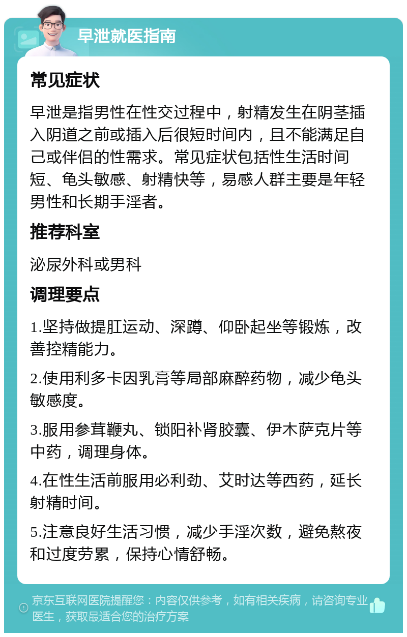 早泄就医指南 常见症状 早泄是指男性在性交过程中，射精发生在阴茎插入阴道之前或插入后很短时间内，且不能满足自己或伴侣的性需求。常见症状包括性生活时间短、龟头敏感、射精快等，易感人群主要是年轻男性和长期手淫者。 推荐科室 泌尿外科或男科 调理要点 1.坚持做提肛运动、深蹲、仰卧起坐等锻炼，改善控精能力。 2.使用利多卡因乳膏等局部麻醉药物，减少龟头敏感度。 3.服用参茸鞭丸、锁阳补肾胶囊、伊木萨克片等中药，调理身体。 4.在性生活前服用必利劲、艾时达等西药，延长射精时间。 5.注意良好生活习惯，减少手淫次数，避免熬夜和过度劳累，保持心情舒畅。