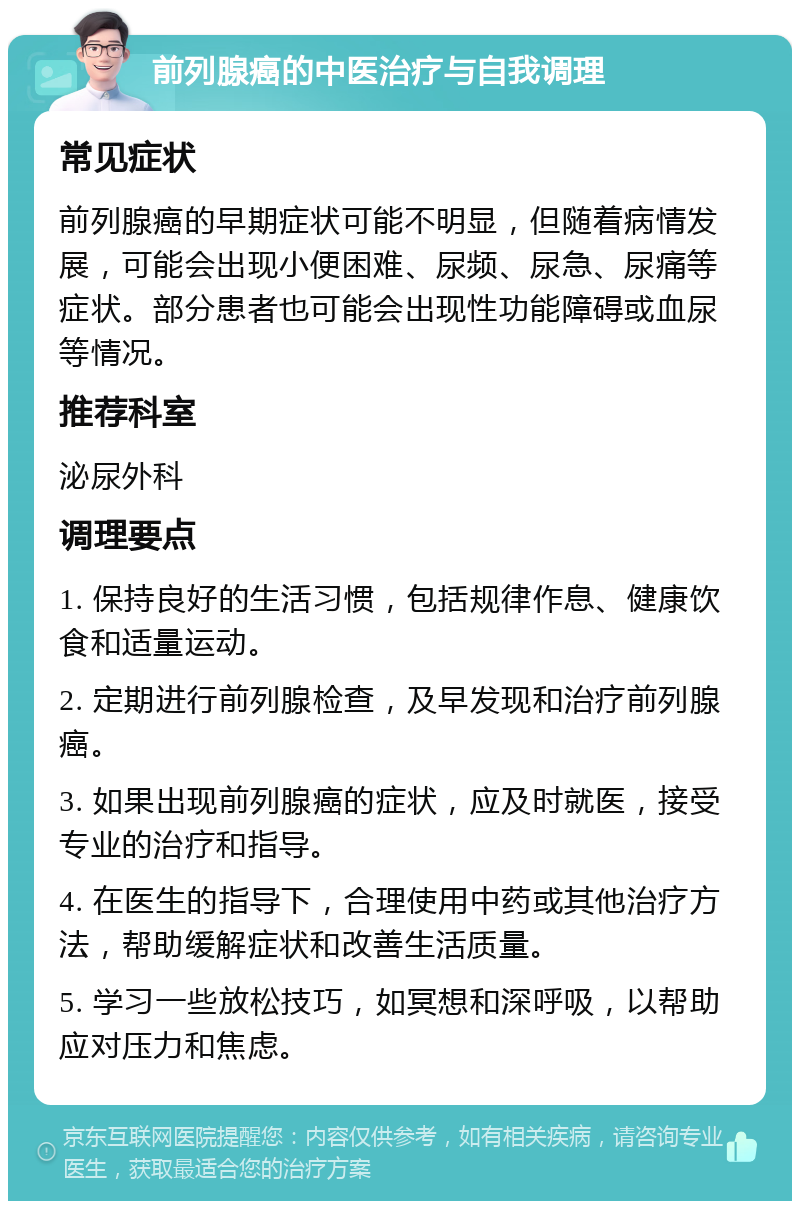 前列腺癌的中医治疗与自我调理 常见症状 前列腺癌的早期症状可能不明显，但随着病情发展，可能会出现小便困难、尿频、尿急、尿痛等症状。部分患者也可能会出现性功能障碍或血尿等情况。 推荐科室 泌尿外科 调理要点 1. 保持良好的生活习惯，包括规律作息、健康饮食和适量运动。 2. 定期进行前列腺检查，及早发现和治疗前列腺癌。 3. 如果出现前列腺癌的症状，应及时就医，接受专业的治疗和指导。 4. 在医生的指导下，合理使用中药或其他治疗方法，帮助缓解症状和改善生活质量。 5. 学习一些放松技巧，如冥想和深呼吸，以帮助应对压力和焦虑。