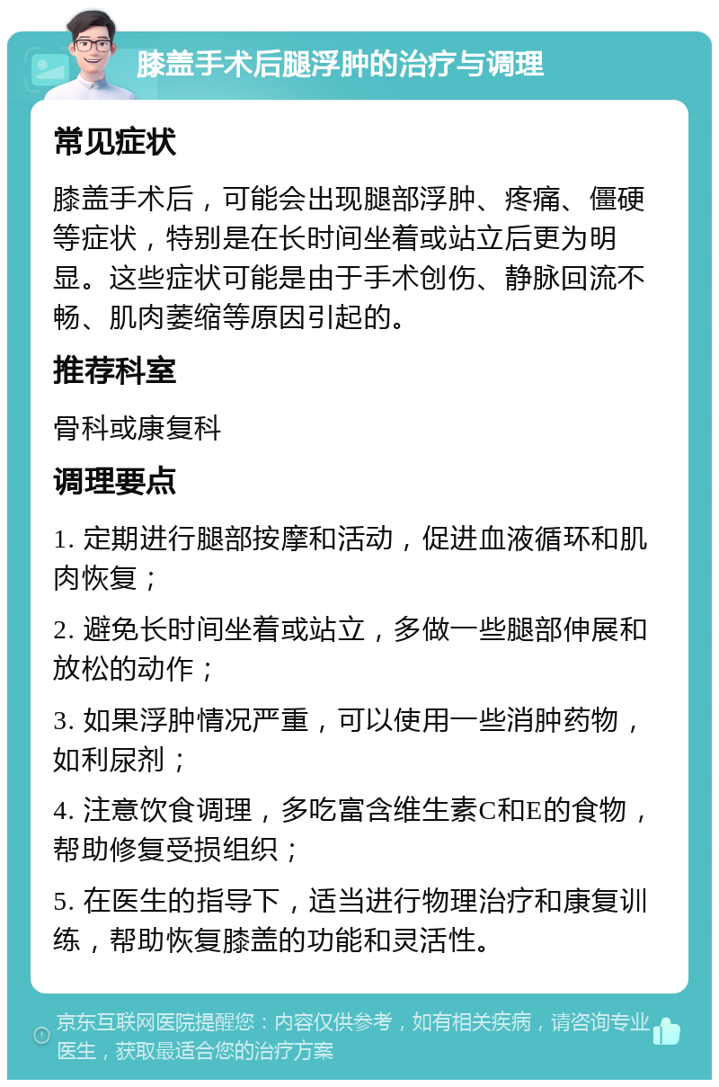 膝盖手术后腿浮肿的治疗与调理 常见症状 膝盖手术后，可能会出现腿部浮肿、疼痛、僵硬等症状，特别是在长时间坐着或站立后更为明显。这些症状可能是由于手术创伤、静脉回流不畅、肌肉萎缩等原因引起的。 推荐科室 骨科或康复科 调理要点 1. 定期进行腿部按摩和活动，促进血液循环和肌肉恢复； 2. 避免长时间坐着或站立，多做一些腿部伸展和放松的动作； 3. 如果浮肿情况严重，可以使用一些消肿药物，如利尿剂； 4. 注意饮食调理，多吃富含维生素C和E的食物，帮助修复受损组织； 5. 在医生的指导下，适当进行物理治疗和康复训练，帮助恢复膝盖的功能和灵活性。