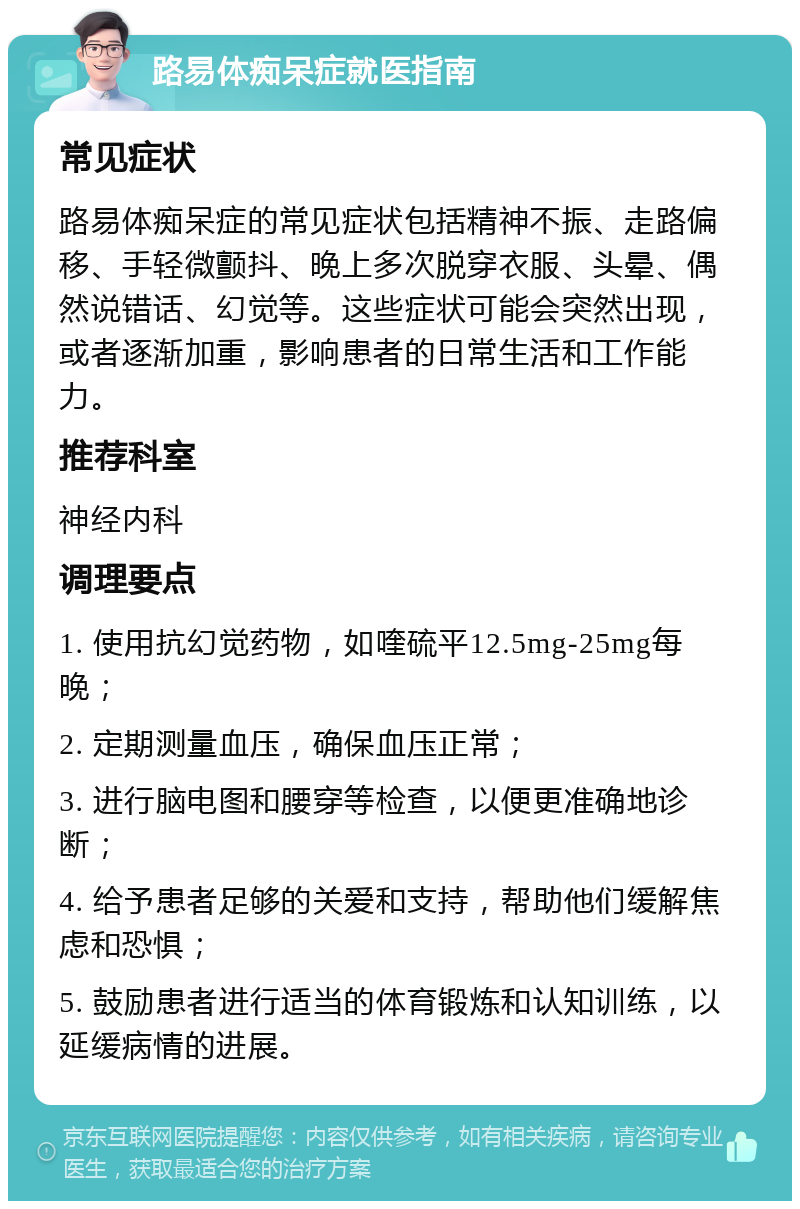 路易体痴呆症就医指南 常见症状 路易体痴呆症的常见症状包括精神不振、走路偏移、手轻微颤抖、晚上多次脱穿衣服、头晕、偶然说错话、幻觉等。这些症状可能会突然出现，或者逐渐加重，影响患者的日常生活和工作能力。 推荐科室 神经内科 调理要点 1. 使用抗幻觉药物，如喹硫平12.5mg-25mg每晚； 2. 定期测量血压，确保血压正常； 3. 进行脑电图和腰穿等检查，以便更准确地诊断； 4. 给予患者足够的关爱和支持，帮助他们缓解焦虑和恐惧； 5. 鼓励患者进行适当的体育锻炼和认知训练，以延缓病情的进展。